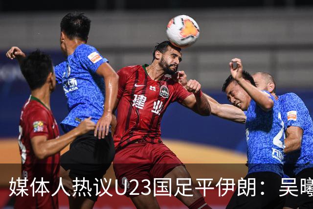 媒体人热议U23国足平伊朗：吴曦不可替代 下场又是熟悉的打平出线